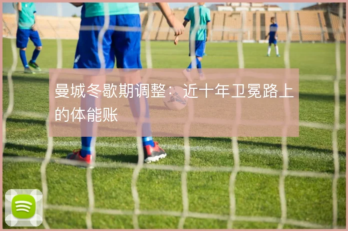 曼城冬歇期调整:近十年卫冕路上的体能账