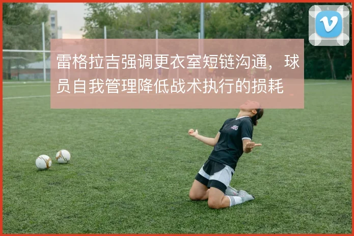 雷格拉吉强调更衣室短链沟通,球员自我管理降低战术执行的损耗