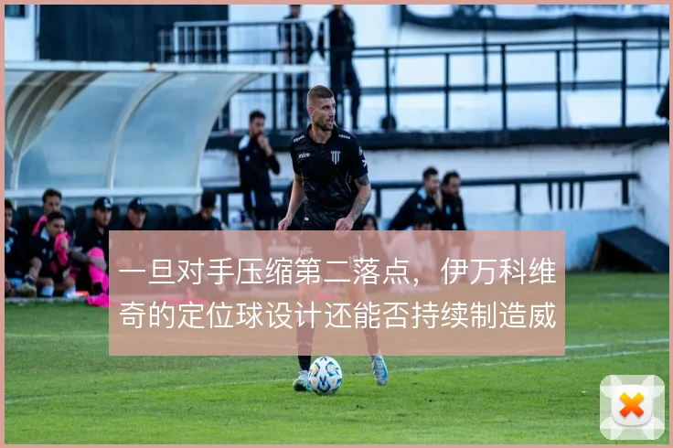 一旦对手压缩第二落点，伊万科维奇的定位球设计还能否持续制造威胁