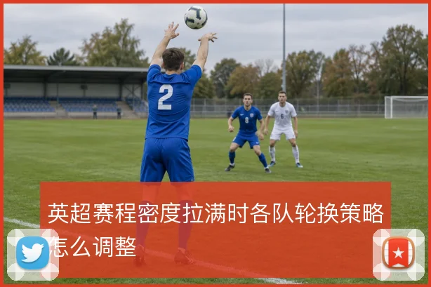 英超赛程密度拉满时各队轮换策略怎么调整