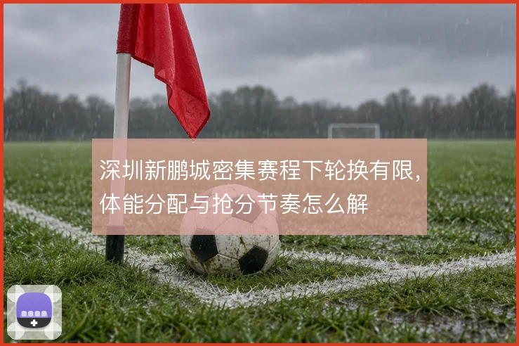 深圳新鹏城密集赛程下轮换有限,体能分配与抢分节奏怎么解