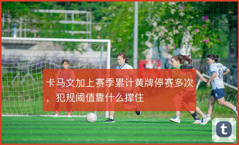 卡马文加上赛季累计黄牌停赛多次，犯规阈值靠什么撑住