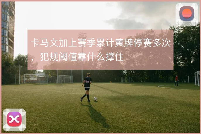 卡马文加上赛季累计黄牌停赛多次，犯规阈值靠什么撑住