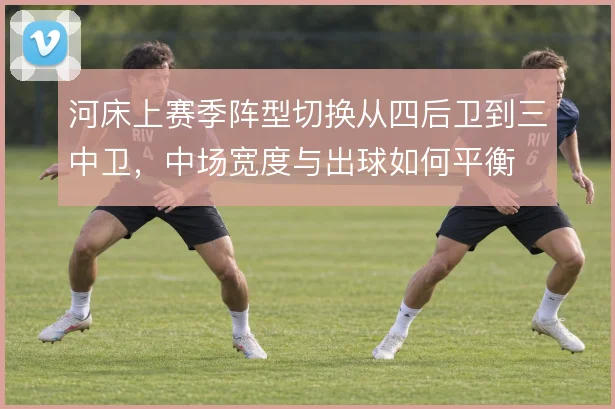 河床上赛季阵型切换从四后卫到三中卫，中场宽度与出球如何平衡