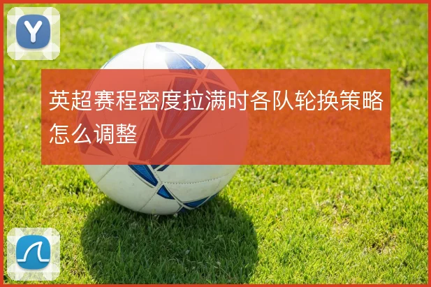 英超赛程密度拉满时各队轮换策略怎么调整