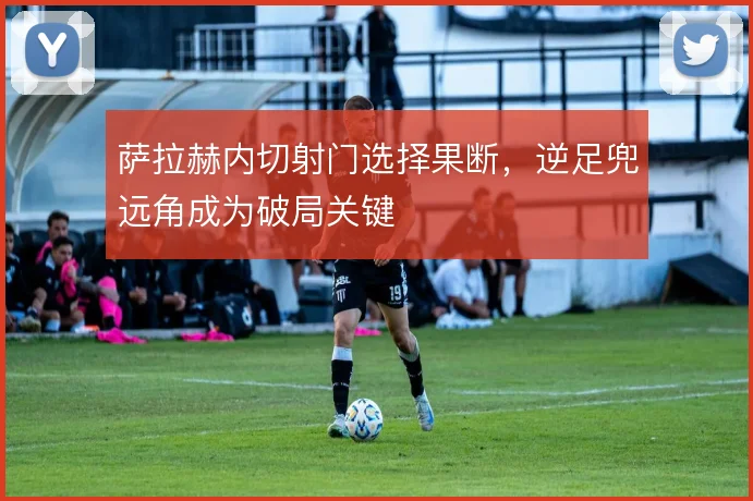 萨拉赫内切射门选择果断，逆足兜远角成为破局关键