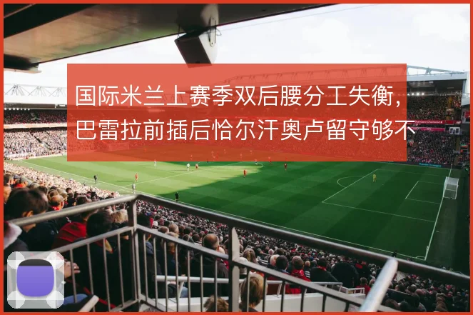 国际米兰上赛季双后腰分工失衡，巴雷拉前插后恰尔汗奥卢留守够不够稳