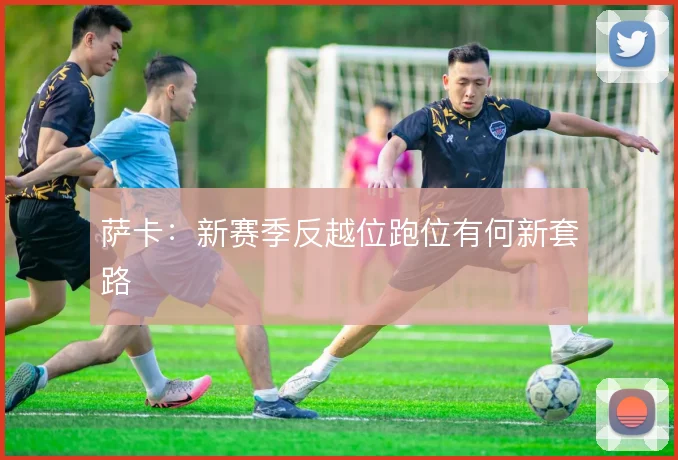 萨卡：新赛季反越位跑位有何新套路
