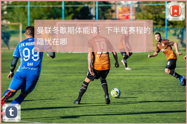 曼联冬歇期体能课：下半程赛程的隐忧在哪
