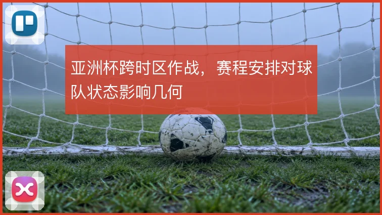 亚洲杯跨时区作战，赛程安排对球队状态影响几何