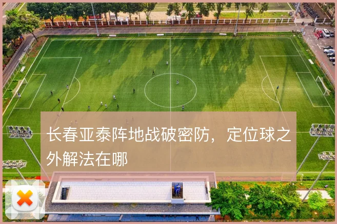 长春亚泰阵地战破密防，定位球之外解法在哪