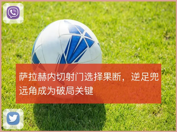 萨拉赫内切射门选择果断，逆足兜远角成为破局关键