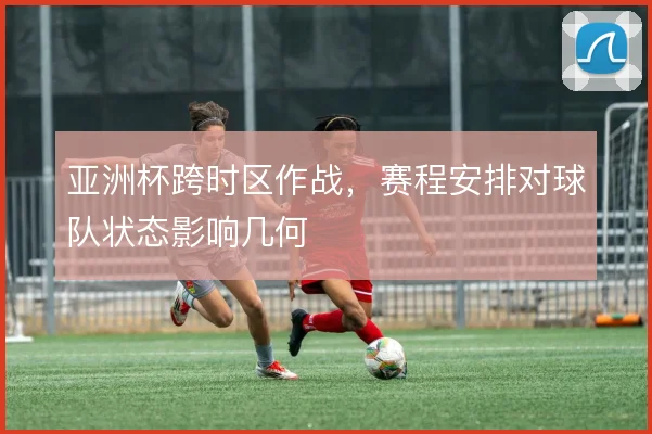 亚洲杯跨时区作战，赛程安排对球队状态影响几何